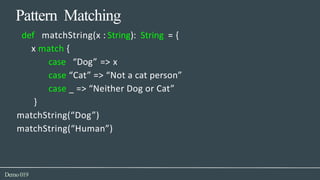 Pattern Matching
Demo019
def matchString(x : String): String = {
x match {
case “Dog” => x
case “Cat” => “Not a cat person”
case _ => “Neither Dog or Cat”
}
matchString(“Dog”)
matchString(“Human”)
 