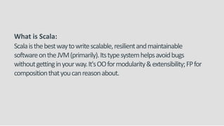 What is Scala:
Scalaisthebestwaytowritescalable,resilientandmaintainable
softwareontheJVM(primarily).Itstypesystemhelpsavoidbugs
withoutgettinginyourway.It'sOOformodularity&extensibility;FPfor
compositionthatyoucanreasonabout.
 