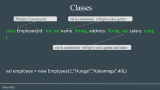 Classes
Demo020
Primary Constructor valin constructor willgiveyoua getter
class Employee(id : Int, val name: String, address: String, var salary: Long
)
var in constructor will give you a getter and setter
val employee = new Employee(1,”Hungai”,”Kakamega”,40L)
 