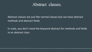 Abstract classes.
Abstract classes are just like normal classes but can have abstract
methods and abstract fields
In scala, you don't need the keyword abstract for methods and fields
in an abstract class
 