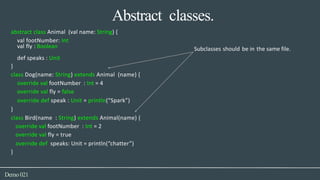 Abstract classes.
def speaks : Unit
Demo021
abstract class Animal (val name: String) {
val footNumber: Int
val fly : Boolean Subclasses should be in the same file.
}
class Dog(name: String) extends Animal (name) {
override val footNumber : Int = 4
override val fly = false
override def speak : Unit = println(“Spark”)
}
class Bird(name : String) extends Animal(name) {
override val footNumber : Int = 2
override val fly = true
override def speaks: Unit = println(“chatter”)
}
 
