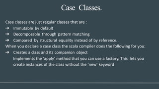 Case Classes.
Case classes are just regular classes that are :
➔ Immutable by default
➔ Decomposable through pattern matching
➔ Compared by structural equality instead of by reference.
When you declare a case class the scala compiler does the following for you:
➔ Creates a class and its companion object
Implements the ‘apply’ method that you can use a factory. This lets you
create instances of the class without the ‘new’ keyword
 