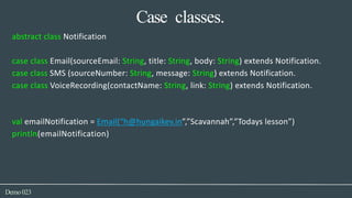 Case classes.
Demo023
abstract class Notification
case class Email(sourceEmail: String, title: String, body: String) extends Notification.
case class SMS (sourceNumber: String, message: String) extends Notification.
case class VoiceRecording(contactName: String, link: String) extends Notification.
val emailNotification = Email(“h@hungaikev.in”,”Scavannah”,”Todays lesson”)
println(emailNotification)
 