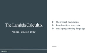 Demo012
Alonzo Church 1930
TheLambdaCalculus.
❖ Theoretical foundation
❖ Pure functions - no state
❖ Not a programming language
 