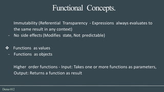 Functional Concepts.
Demo012
Immutability (Referential Transparency - Expressions always evaluates to
the same result in any context)
- No side effects (Modifies state, Not predictable)
❖ Functions as values
- Functions as objects
Higher order functions - Input: Takes one or more functions as parameters,
Output: Returns a function as result
 