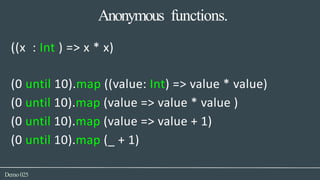 Anonymous functions.
Demo025
((x : Int ) => x * x)
(0 until 10).map ((value: Int) => value * value)
(0 until 10).map (value => value * value )
(0 until 10).map (value => value + 1)
(0 until 10).map (_ + 1)
 
