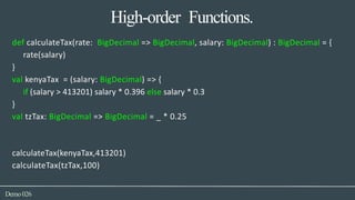 High-order Functions.
Demo026
def calculateTax(rate: BigDecimal => BigDecimal, salary: BigDecimal) : BigDecimal = {
rate(salary)
}
val kenyaTax = (salary: BigDecimal) => {
if (salary > 413201) salary * 0.396 else salary * 0.3
}
val tzTax: BigDecimal => BigDecimal = _ * 0.25
calculateTax(kenyaTax,413201)
calculateTax(tzTax,100)
 