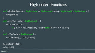 High-order Functions.
Demo027
def calculateTax(rate: BigDecimal => BigDecimal, salary: BigDecimal) : BigDecimal = {
rate(salary)
}
def kenyaTax (salary: BigDecimal) = {
calculateTax(x =>
if (salary > 413201) salary * 0.396 else salary * 0.3, salary )
}
def tzTax(salary: BigDecimal ) =
calculateTax( _ * 0.25, salary)
kenyaTax(413202)
tzTax(100)
 