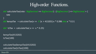 High-order Functions.
Demo028
def calculateTax(rate: BigDecimal => BigDecimal) : (BigDecimal ) => BigDecimal = {
rate
}
def kenyaTax = calculateTax(x => if (x > 413201) x * 0.396 else x * 0.3 )
def tzTax = calculateTax( x => x * 0.25)
kenyaTax(413202)
tzTax(100)
calculateTax(kenyaTax)(413202)
calculateTax(tzTax)(100)
 