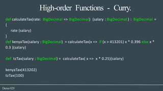 High-order Functions - Curry.
Demo029
def calculateTax(rate: BigDecimal => BigDecimal) (salary : BigDecimal ) : BigDecimal =
{
rate (salary)
}
def kenyaTax(salary : BigDecimal) = calculateTax(x => if (x > 413201) x * 0.396 else x *
0.3 )(salary)
def tzTax(salary : BigDecimal) = calculateTax( x => x * 0.25)(salary)
kenyaTax(413202)
tzTax(100)
 