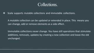 Collections.
❖ Scala supports mutable collections and immutable collections.
A mutable collection can be updated or extended in place. This means you
can change, add or remove elements as a side effect.
Immutable collections never change. You have still operations that stimulate
additions, removals, updates by creating a new collection and leave the old
unchanged.
 