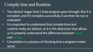 Compile time and Runtime
• Two distinct stages that a Scala program goes through: first it is
compiled, and if it compiles successfully it can then be run or
evaluated.
• It is important to understand that compile time and
runtime really are distinct, as it is this distinction that allows
us to properly understand the difference between types
and values.
• Compilation is a process of checking that a program makes
sense.
 