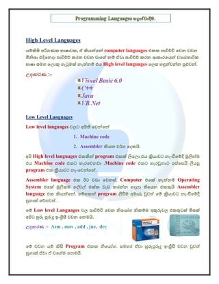 High Level Languages
යම්කිසි පරිගණක භාෂාවක, ඒ කියන්ෙන් computer languages එකක පාවිච්චි ෙවන වචන
මිනිසා එදිෙනදා පාවිච්ච් කරන වචන වාෙග් නම් ඒවා පාවිච්ච් කරන ආකාරෙයන් ව ාවහාරික
භාෂා සමග ෙලොකු ගැටුමක් නැත්නම් එය High level languages ෙලස හඳුන්වන්න පුළුවන්.

උදාහරණ :-




Low Level Languages
Low level languages වලට අයිති ෙවන්ෙන්
                      1. Machine code
                      2. Assembler කියන වර්ග ෙදකයි.
අපි High level languages එකකින් program එකක් ලියලා එය කියාවට නැංවීෙම්දී මුලින්ම
එය Machine code එකට හැරෙවනවා .Machine code එකට හැරවුනාට පස්ෙසයි ලියපු
program එක කියාවට නැංෙවන්ෙන්.
Assembler language එක ඊට වඩා ෙවනස්. Computer එෙක් නැත්නම් Operating
System එෙක් මූලිකම ෙද්වල් එක්ක වැඩ කරන්න හදලා තිෙයන එකකුයි Assembler
language එක කියන්ෙන්. ෙම්ෙකන් program ලිවීම අමාරු වුවත් ෙම් කියාවට නැංවීෙම්දී
හුගාක් ෙව්ගවත්.
ෙම් Low level Languages වල පාවිච්චි ෙවන නිෙයෝග නිකම්ම අකුරුවල එකතුවක් මිසක්
අපිට හුරු පුරුදු ඉංගීසී වචන ෙනමයි.
උදාහරණ :- Asm , mov , add , jnz, dec


ෙම් වචන යම් කිසි Program එකක නිෙයෝග. සමහර ඒවා හුරුපුරුදු ඉංගීසී වචන වුවත්
හුගාක් ඒවා ඒ වෙග්ම ෙනමයි.
 