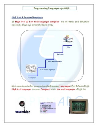 High level & Low level languages
අපි High level & Low level languages computer එක හා මිනිසා අතර පිහිටන්ෙන්
ෙකොෙහොමද කියලා රූප සටහනක් අරෙගන බලමු,




                                                              Man



                                                   Packages



                                       High level languages




                             Low level Languages




                 Computer




ඔබට ඉහත රූප සටහනින් ෙපෙනනවා ඇති අපි කතාකල Languages වලින් මිනිසාට කිට්ටුම
High level languages වන අතර Computer එකට low level languages කිට්ටුම බව
 