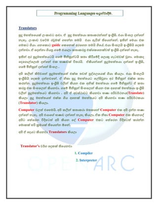 Translators
සුදු මහත්තෙයක් ලංකාවට ආවා. ඒ සුදු මහත්තයා කතාකරන්ෙන් ඉංගීසි. එයා සිංහල දන්ෙන්
නැහැ. ලංකාව වෙට්ම රවුමක් ගහන්න තමයි එයා ඇවිත් තිෙයන්ෙන්. ඉතින් ෙමයා එක
ගමකට ගියා. යනෙකොට guide ෙකෙනක් අරෙගන තමයි ගිෙය්. එයා සිංහලයි ඉංගීසියි ෙදකම
දන්නවා. ඒ ෙදන්නා ගියපු ගෙම් එයාලා කතාකරපු එක්ෙකෙනක්වත් ඉංගීසි දන්ෙන් නැහැ.
ඉතින් අර සුදුමහත්තයටයි ගෙම් මිනිසුන්ටයි කතා කිරීෙම්දී ෙලොකු ගැටළුවක් වුනා. ෙමොකද
ෙදෙගොල්ෙලොම දන්ෙන් එක භාෂාවක් විතරයි. ඒකියන්ෙන් සුදුමහත්තයා දන්ෙන් ඉංගීසි,
ගෙම් මිනිසුන් දන්ෙන් සිංහල .
අපි කලින් කිව්වෙන් සුදුමහත්තයත් එක්ක තවත් පුද්ගලෙයක් ගියා කියලා. එයා සිංහලයි
ඉංගීසියි ෙදකම දන්නවෙන්. ඒ නිසා සුදු මහත්තයට ෙල්සිවුනා අර මිනිසුන් එක්ක කතා
කරන්න. සුදුමහත්තයා ඉංගීසි වලින් කියන එක අනික් මහත්තයා ගෙම් මිනිසුන්ට ඒ කතා
කරපු එක සිංහෙලන් කියනවා. ගෙම් මිනිසුන් සිංහෙලන් කියන එක අෙනක් මහත්තයා ඉංගීසි
වලින් සුදුමහත්තයට කියනවා . අපි ඒ අවස්ථාවට කියනවා භාෂා පරිවර්ථනය(Translate)
කියලා .සුදු මහත්තයත් එක්ක ගිය අෙනක් මහත්තයට අපි කියනවා භාෂා පරිවර්ථකයා
(Translator) කියලා.
Computer වලත් එෙහමයි. අපි කලින් කතාකරා මතකෙන් Computer එක අපි දන්න භාෂා
දන්ෙන් නැහැ. අපි එයාෙග් භාෂාව දන්ෙන් නැහැ කියලා. ඒක නිසා Computer එක කියනෙද්
අපිට ෙත්ෙරන විදිහටත් අපි කියන ෙද් Computer එකට ෙත්ෙරන විදිහටත් කරන්න
ෙමොකක් හරි කමයක් තිෙයන්න ඕෙන්.
අපි ඒ ෙදයට කියනවා Translators කියලා


 Translator’s වර්ග ෙදකක් තිෙයනවා
                                   1. Compiler
                                    2. Interpreter
 