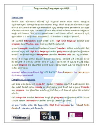 Interpreters
හිතන්න භාෂා පරිවර්තනය කිරීෙම්දී බැරි ෙවලාවත් කතාව කරන ෙකනා ෙකොලයක්
බලන්ෙන් නැතිව එෙව්ෙල් හිතලා කතා කරනවා කියල. එවැනි ෙවලාවක පරිවර්තකයාට මුළු
කථාවම පරිවර්තනය කිරීමක් ගැන හිතන්නවත් බැහැ.ෙමොකද එෙහම මුළු කතාවම එෙවෙලම
පරිවර්තනය කරන්න බැහැ. එතෙකොට කරන්න තිෙයන්ෙන් කථිකයා කතාකරන ෙප්ලිෙයන්
ෙප්ලිය පරිවර්තකයා විසින් අවශ අෙනක් භාෂාවට පරිවර්තනය කිරීමයි. ෙම් වැෙඩ්දී වැරදී
අහුෙවන්ෙන් ඒ ඒ ෙප්ලිය කතා කරනෙකොටයි. ඒ කියන්ෙන් ඒ ෙප්ලියට ආවහමයි.
ෙම් වෙග්මයි Interpreters එකත් පවිච්චි කරල High level language එකකින් ලිව්ව
program එකක් Machine code එකට හැරවීෙම්දී ෙවන්ෙනත්.
ඇත්තටම compiler එෙක් වෙග් විෙශේෂෙයන් එෙහම Translate කිරීමක් කරන්න අපිට සිද්ද
ෙවන්ෙන් නැහැ. අපි High level language එකකින් program එක ලියලා ඒක කියාත්මක
කරනවිට ෙප්ලිෙයන් ෙප්ලියයි Interpreter එක මගින් Machine code එකට හැරෙවන්ෙන්.
ඊලඟට ඒ හැරවුනු ෙප්ලිය කියාවට කියාවට නැෙගනවා. ෙමතනදී යම් ෙප්ලියක වරදක්
තිෙයනවනම් ඒ ෙප්ලියට ආවහම තමයි ඒ වැරැද්ද ෙපෙනෙන්. ඒ වැරැද්ද නිවැරදි කරලා
ආෙයත් program එක කියාත්මක කළහම ඊළඟ ෙප්ලිෙය් තවත් වැරැද්දක් තිෙයනවනම් ඒ
වැරැද්ද ෙපන්වනවා
කාෙලකට ඉස්ෙසල්ලා භාවිතෙය් තිබූ “GW BASIC” කියන Language එක Interpreters
වලට ෙහොද උදාහරණයක්.
Compiler & Interpreters
දැන් ඔබට ෙත්ෙරනවා ඇති Compiler එකකින් Translate කරද්දි ඒ වැෙඩ් කරන්න ඕන
එක පාරක් විතරක් හන්දා compile කලායින් පස්ෙසේ අපට ඕෙන් වාර ගණනක් Compile
කල program එක කියාත්මක කරන්න පුලුවන් කියලා. ඒ නිසා ෙම් කමය වඩා ෙව්ගවත්
ෙවනවා.
ඒත් Interpreter එකකින් Translate කරද්දී අපි program එක කියාත්මක කරන වාරයක්
වාරයක් ගනෙන් Interpreter ෙවන නිසා ෙම් විදිය ටිකක් ෙවලා යනවා.
අද කාෙල් භාවිතා ෙවන වඩා දියුනු නවීන High level languages වල (Visual Basic,
Java) ෙම් ලක්ෂණ ෙදකම තිෙයනවා.
 