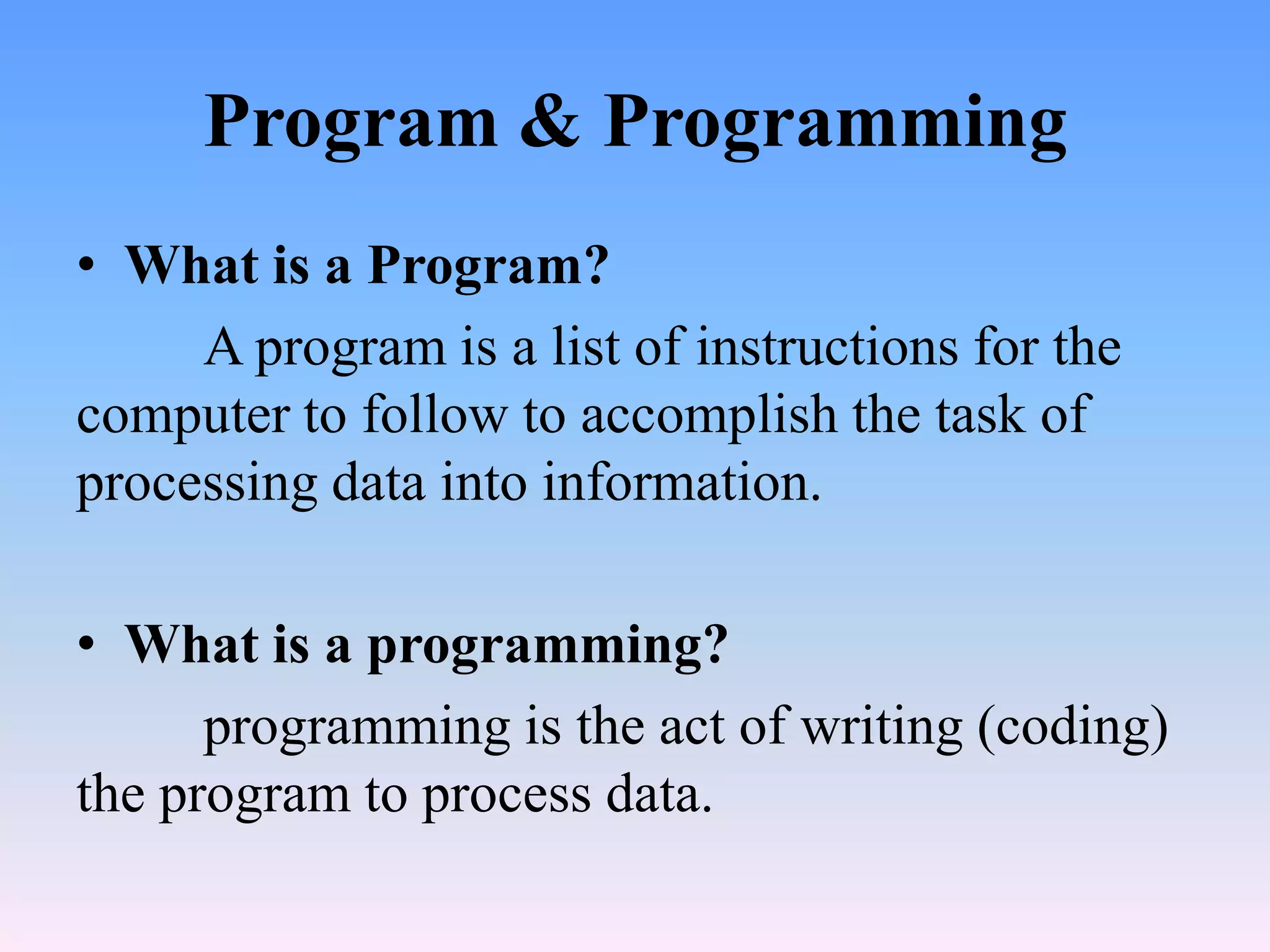Program & Programming
• What is a Program?
     A program is a list of instructions for the
computer to follow to accomplish the task of
processing data into information.

• What is a programming?
      programming is the act of writing (coding)
the program to process data.
 