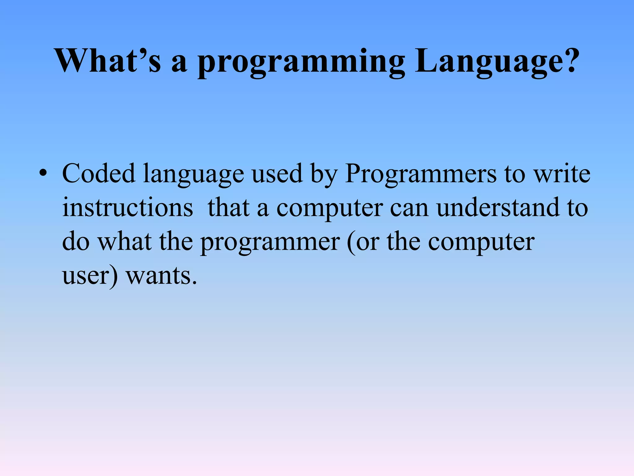 What’s a programming Language?


• Coded language used by Programmers to write
  instructions that a computer can understand to
  do what the programmer (or the computer
  user) wants.
 