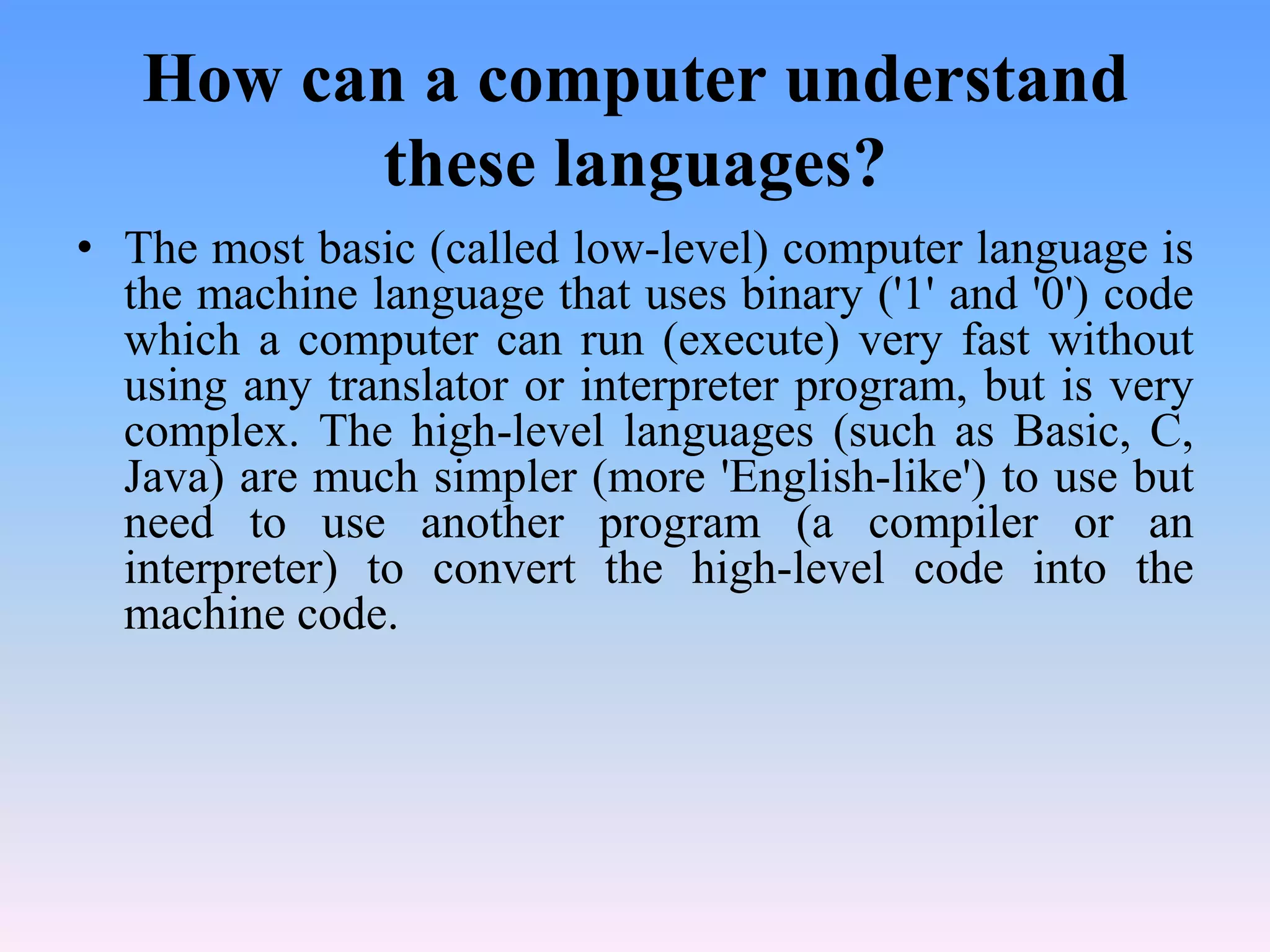 How can a computer understand
         these languages?
• The most basic (called low-level) computer language is
  the machine language that uses binary ('1' and '0') code
  which a computer can run (execute) very fast without
  using any translator or interpreter program, but is very
  complex. The high-level languages (such as Basic, C,
  Java) are much simpler (more 'English-like') to use but
  need to use another program (a compiler or an
  interpreter) to convert the high-level code into the
  machine code.
 