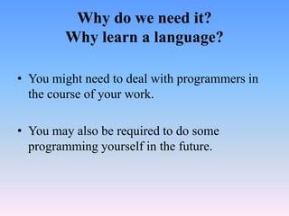 Why do we need it?
        Why learn a language?

• You might need to deal with programmers in
  the course of your work.

• You may also be required to do some
  programming yourself in the future.
 