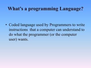 What’s a programming Language?


• Coded language used by Programmers to write
  instructions that a computer can understand to
  do what the programmer (or the computer
  user) wants.
 