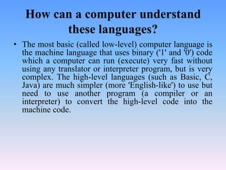 How can a computer understand
         these languages?
• The most basic (called low-level) computer language is
  the machine language that uses binary ('1' and '0') code
  which a computer can run (execute) very fast without
  using any translator or interpreter program, but is very
  complex. The high-level languages (such as Basic, C,
  Java) are much simpler (more 'English-like') to use but
  need to use another program (a compiler or an
  interpreter) to convert the high-level code into the
  machine code.
 