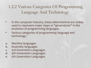 • In the computer industry, these abbreviations are widely
used to represent major steps or "generations" in the
evolution of programming languages.
• Various categories of programming language and
technology :
a. Machine languages
b. Assembly languages
c. 3rd Generation Languages
d. 4th Generation Languages
e. 5th Generation Languages
1.2.2 Various Categories Of Programming
Language And Technology
 
