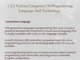 th
Generation Language
Fifth-generation language is programming that uses a visual or
graphical development interface to create source language that
is usually compiled with a 3GL or 4GL language compiler.
icrosoft, Borland, IBM, and other companies make 5GL visual
programming products for developing applications in Java, for
example.
isual programming allows you to easily envision object-oriented
programming class hierarchies and drag icons to assemble
program components.
1.2.2 Various Categories Of Programming
Language And Technology
 