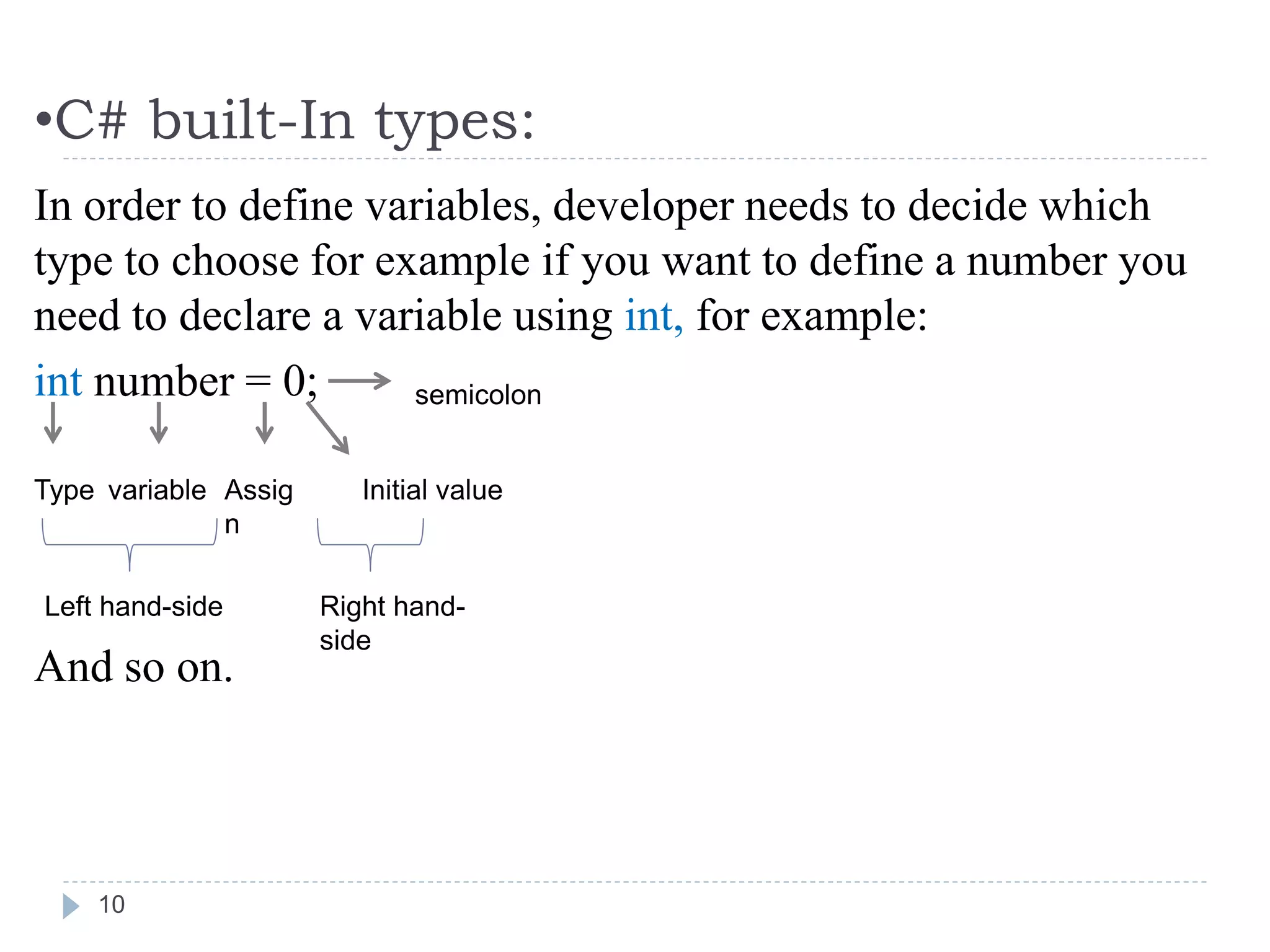 •C# built-In types:
10
In order to define variables, developer needs to decide which
type to choose for example if you want to define a number you
need to declare a variable using int, for example:
int number = 0;
And so on.
Type variable Assig
n
Initial value
semicolon
Left hand-side Right hand-
side
 
