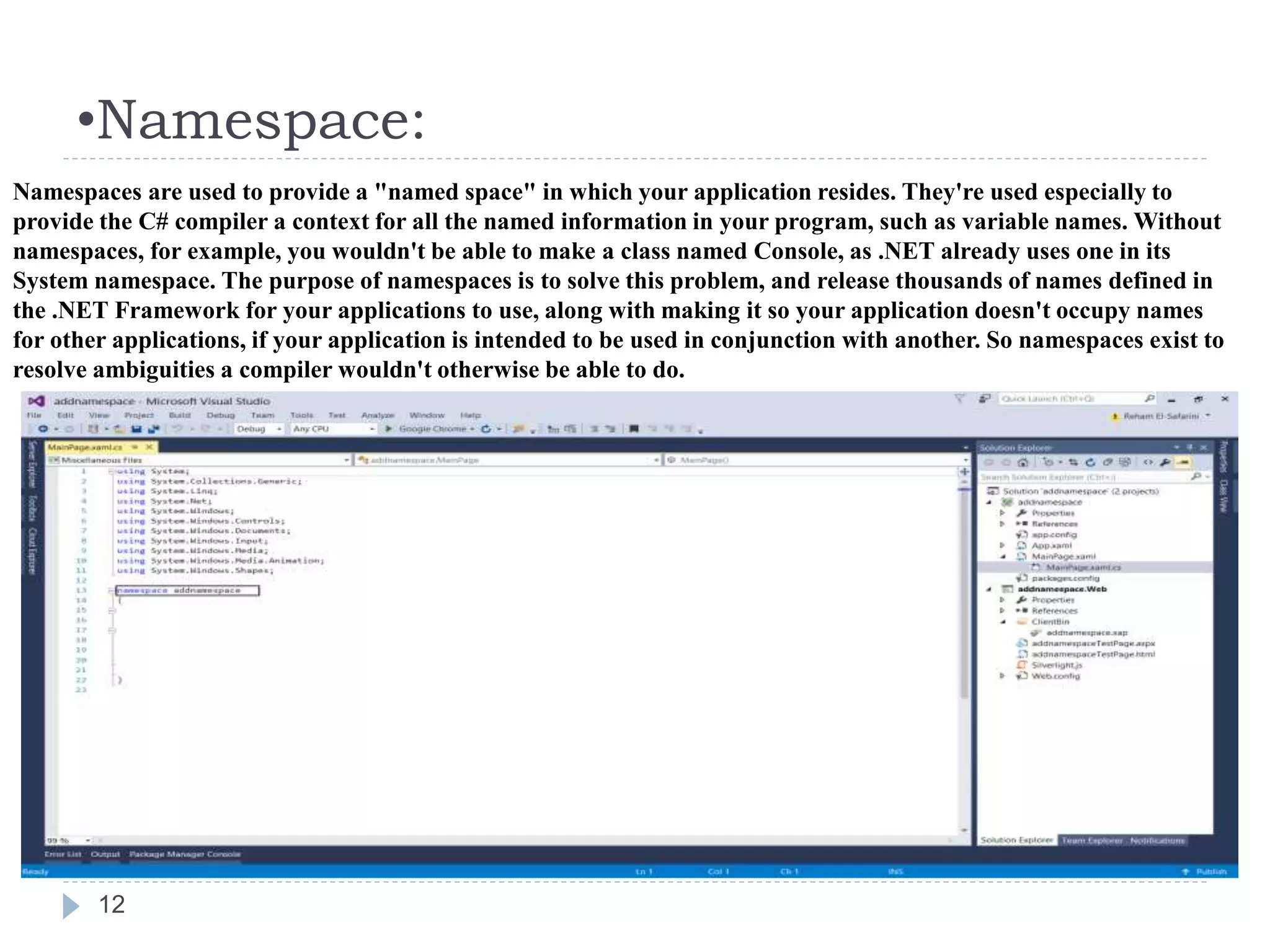 •Namespace:
12
Namespaces are used to provide a "named space" in which your application resides. They're used especially to
provide the C# compiler a context for all the named information in your program, such as variable names. Without
namespaces, for example, you wouldn't be able to make a class named Console, as .NET already uses one in its
System namespace. The purpose of namespaces is to solve this problem, and release thousands of names defined in
the .NET Framework for your applications to use, along with making it so your application doesn't occupy names
for other applications, if your application is intended to be used in conjunction with another. So namespaces exist to
resolve ambiguities a compiler wouldn't otherwise be able to do.
 
