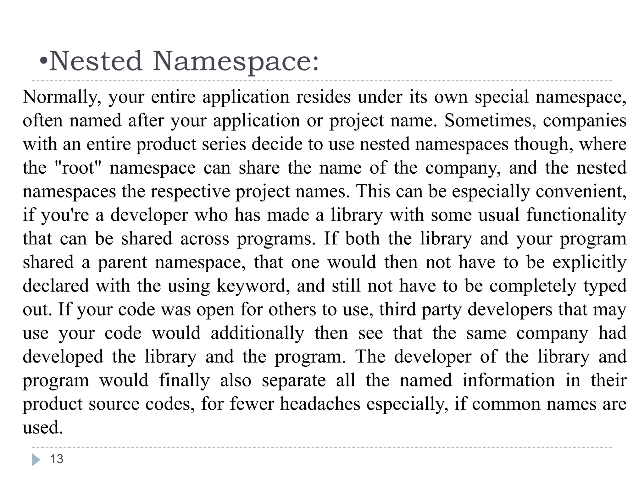 •Nested Namespace:
13
Normally, your entire application resides under its own special namespace,
often named after your application or project name. Sometimes, companies
with an entire product series decide to use nested namespaces though, where
the "root" namespace can share the name of the company, and the nested
namespaces the respective project names. This can be especially convenient,
if you're a developer who has made a library with some usual functionality
that can be shared across programs. If both the library and your program
shared a parent namespace, that one would then not have to be explicitly
declared with the using keyword, and still not have to be completely typed
out. If your code was open for others to use, third party developers that may
use your code would additionally then see that the same company had
developed the library and the program. The developer of the library and
program would finally also separate all the named information in their
product source codes, for fewer headaches especially, if common names are
used.
 