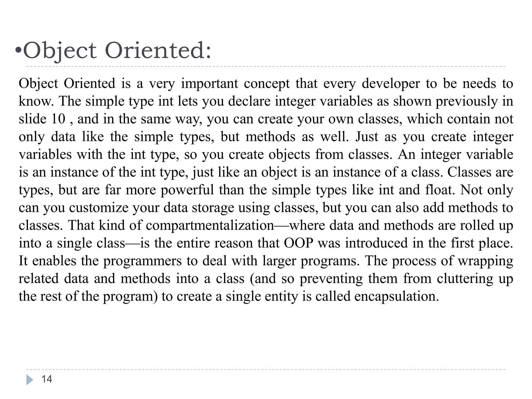 •Object Oriented:
14
Object Oriented is a very important concept that every developer to be needs to
know. The simple type int lets you declare integer variables as shown previously in
slide 10 , and in the same way, you can create your own classes, which contain not
only data like the simple types, but methods as well. Just as you create integer
variables with the int type, so you create objects from classes. An integer variable
is an instance of the int type, just like an object is an instance of a class. Classes are
types, but are far more powerful than the simple types like int and float. Not only
can you customize your data storage using classes, but you can also add methods to
classes. That kind of compartmentalization—where data and methods are rolled up
into a single class—is the entire reason that OOP was introduced in the first place.
It enables the programmers to deal with larger programs. The process of wrapping
related data and methods into a class (and so preventing them from cluttering up
the rest of the program) to create a single entity is called encapsulation.
 