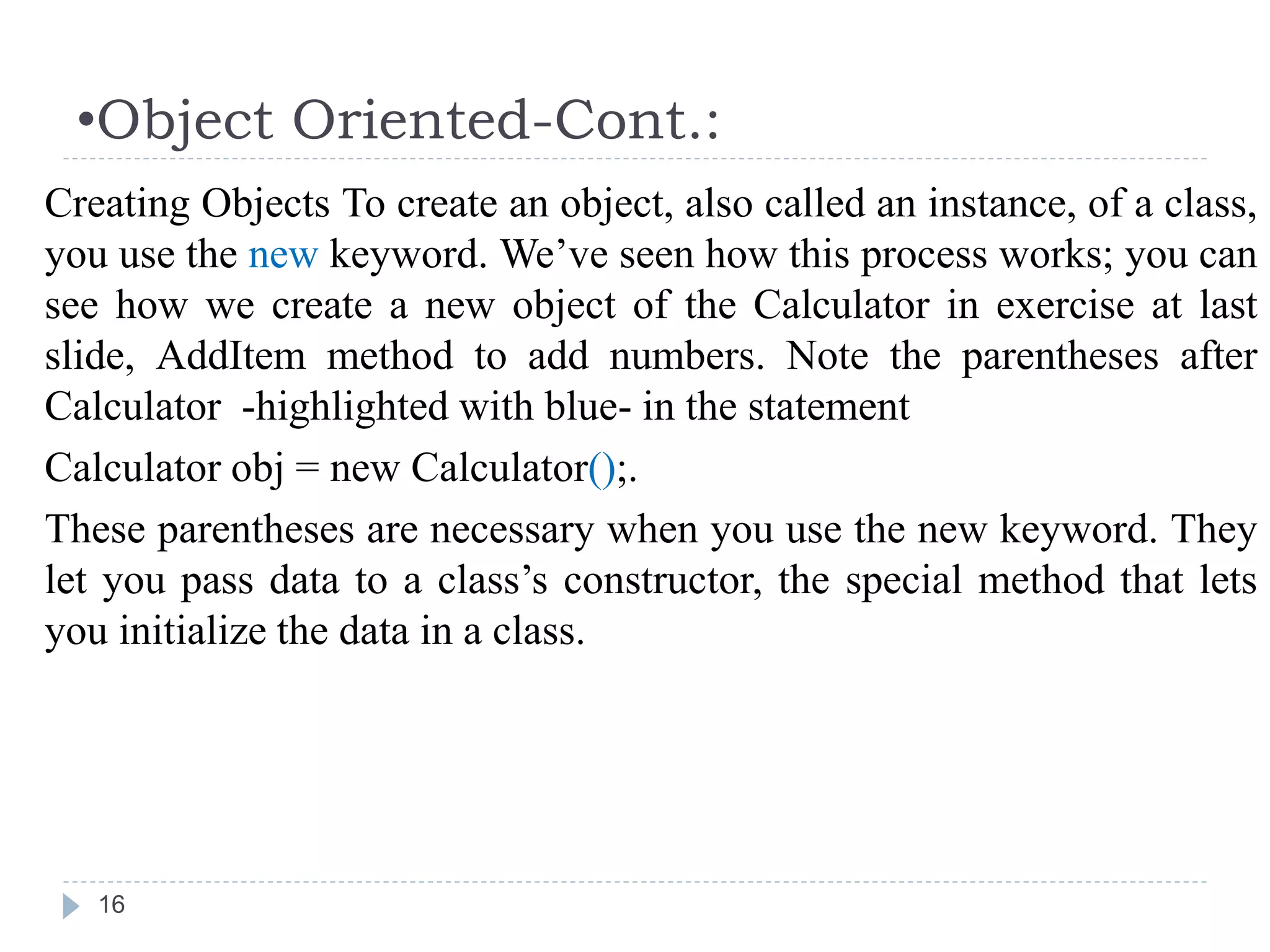 •Object Oriented-Cont.:
16
Creating Objects To create an object, also called an instance, of a class,
you use the new keyword. We’ve seen how this process works; you can
see how we create a new object of the Calculator in exercise at last
slide, AddItem method to add numbers. Note the parentheses after
Calculator -highlighted with blue- in the statement
Calculator obj = new Calculator();.
These parentheses are necessary when you use the new keyword. They
let you pass data to a class’s constructor, the special method that lets
you initialize the data in a class.
 