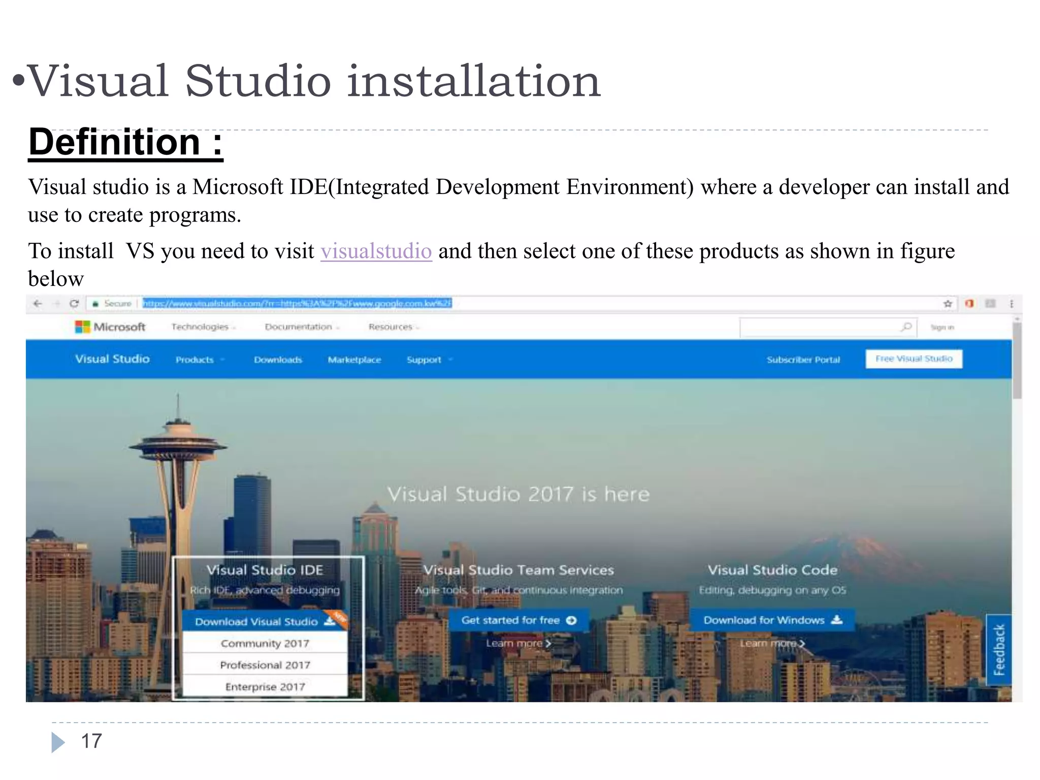 •Visual Studio installation
17
Definition :
Visual studio is a Microsoft IDE(Integrated Development Environment) where a developer can install and
use to create programs.
To install VS you need to visit visualstudio and then select one of these products as shown in figure
below
 