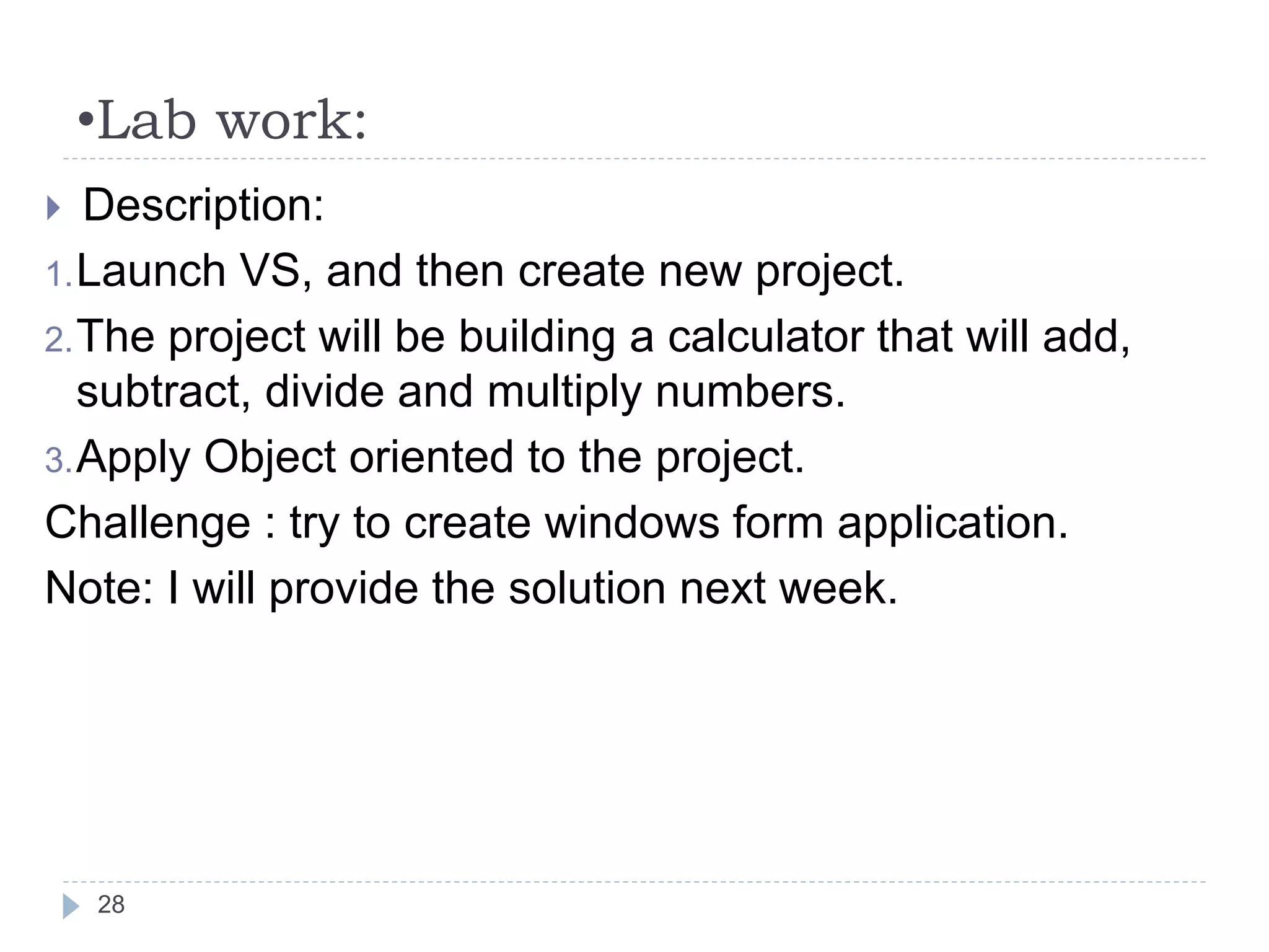 •Lab work:
28
 Description:
1.Launch VS, and then create new project.
2.The project will be building a calculator that will add,
subtract, divide and multiply numbers.
3.Apply Object oriented to the project.
Challenge : try to create windows form application.
Note: I will provide the solution next week.
 