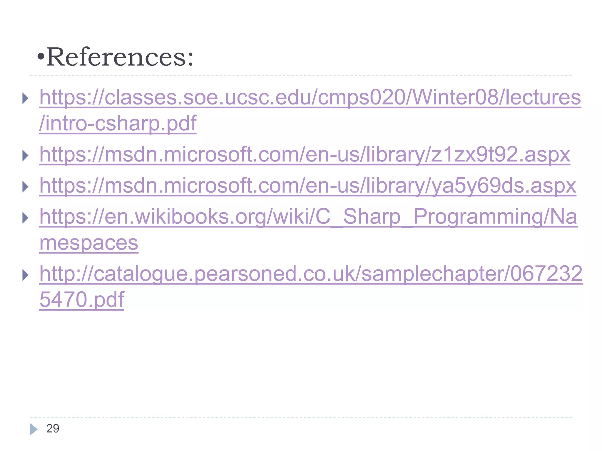 •References:
 https://classes.soe.ucsc.edu/cmps020/Winter08/lectures
/intro-csharp.pdf
 https://msdn.microsoft.com/en-us/library/z1zx9t92.aspx
 https://msdn.microsoft.com/en-us/library/ya5y69ds.aspx
 https://en.wikibooks.org/wiki/C_Sharp_Programming/Na
mespaces
 http://catalogue.pearsoned.co.uk/samplechapter/067232
5470.pdf
29
 