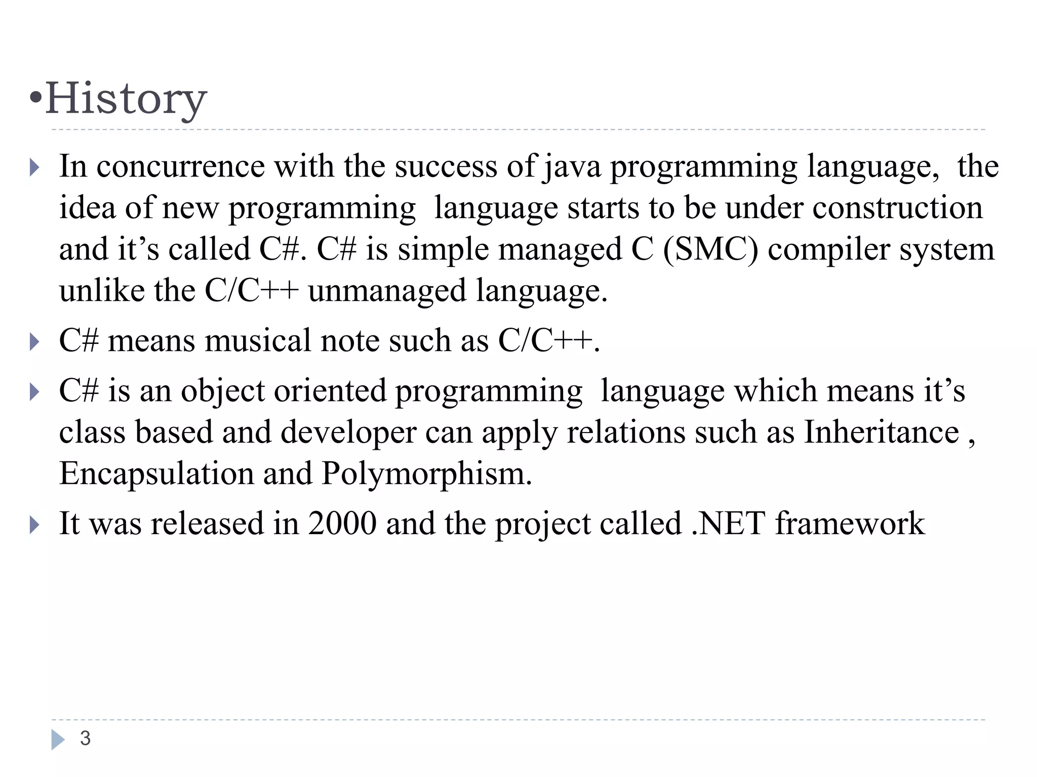 •History
 In concurrence with the success of java programming language, the
idea of new programming language starts to be under construction
and it’s called C#. C# is simple managed C (SMC) compiler system
unlike the C/C++ unmanaged language.
 C# means musical note such as C/C++.
 C# is an object oriented programming language which means it’s
class based and developer can apply relations such as Inheritance ,
Encapsulation and Polymorphism.
 It was released in 2000 and the project called .NET framework
3
 