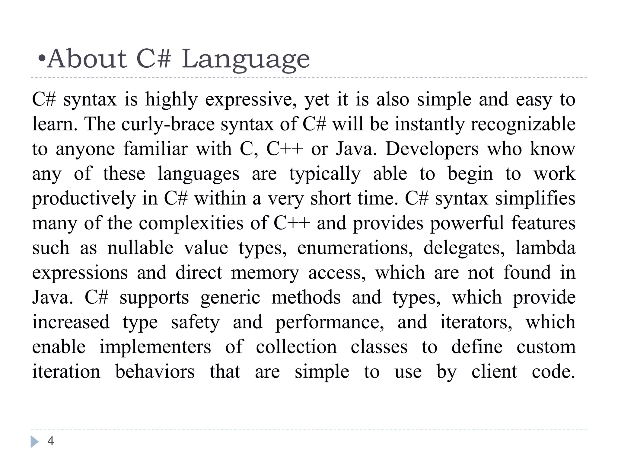 •About C# Language
4
C# syntax is highly expressive, yet it is also simple and easy to
learn. The curly-brace syntax of C# will be instantly recognizable
to anyone familiar with C, C++ or Java. Developers who know
any of these languages are typically able to begin to work
productively in C# within a very short time. C# syntax simplifies
many of the complexities of C++ and provides powerful features
such as nullable value types, enumerations, delegates, lambda
expressions and direct memory access, which are not found in
Java. C# supports generic methods and types, which provide
increased type safety and performance, and iterators, which
enable implementers of collection classes to define custom
iteration behaviors that are simple to use by client code.
 