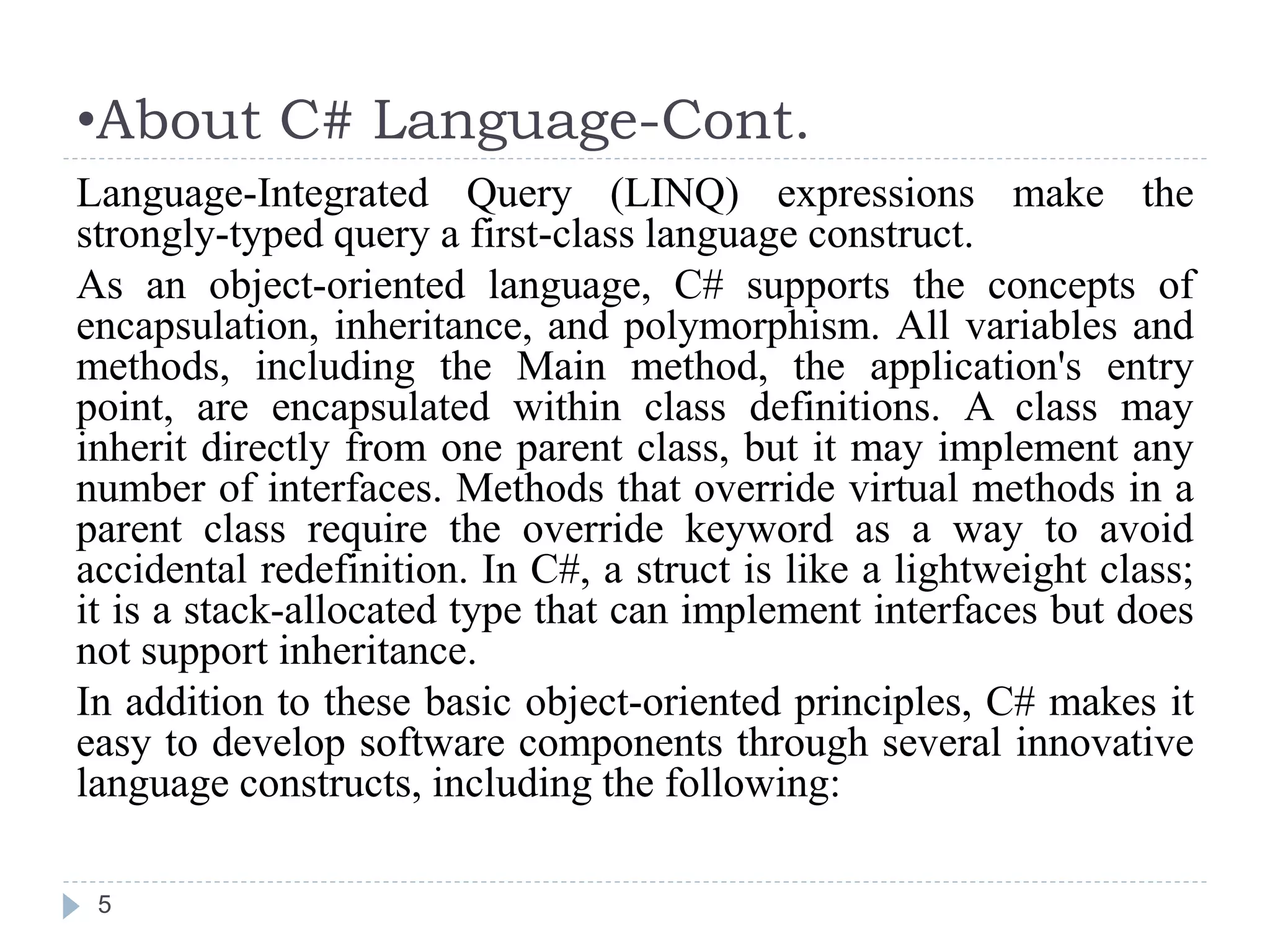 •About C# Language-Cont.
5
Language-Integrated Query (LINQ) expressions make the
strongly-typed query a first-class language construct.
As an object-oriented language, C# supports the concepts of
encapsulation, inheritance, and polymorphism. All variables and
methods, including the Main method, the application's entry
point, are encapsulated within class definitions. A class may
inherit directly from one parent class, but it may implement any
number of interfaces. Methods that override virtual methods in a
parent class require the override keyword as a way to avoid
accidental redefinition. In C#, a struct is like a lightweight class;
it is a stack-allocated type that can implement interfaces but does
not support inheritance.
In addition to these basic object-oriented principles, C# makes it
easy to develop software components through several innovative
language constructs, including the following:
 