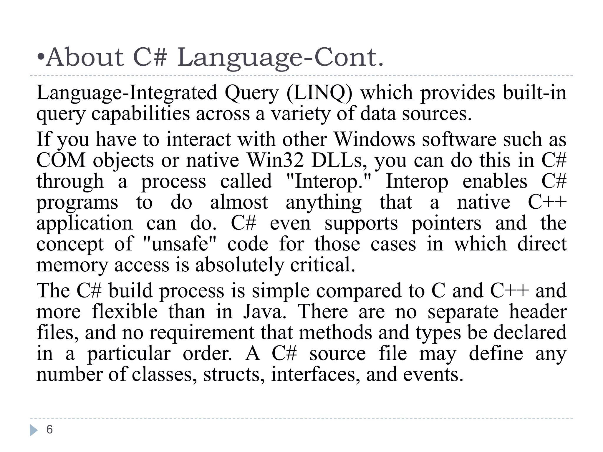 •About C# Language-Cont.
6
Language-Integrated Query (LINQ) which provides built-in
query capabilities across a variety of data sources.
If you have to interact with other Windows software such as
COM objects or native Win32 DLLs, you can do this in C#
through a process called "Interop." Interop enables C#
programs to do almost anything that a native C++
application can do. C# even supports pointers and the
concept of "unsafe" code for those cases in which direct
memory access is absolutely critical.
The C# build process is simple compared to C and C++ and
more flexible than in Java. There are no separate header
files, and no requirement that methods and types be declared
in a particular order. A C# source file may define any
number of classes, structs, interfaces, and events.
 