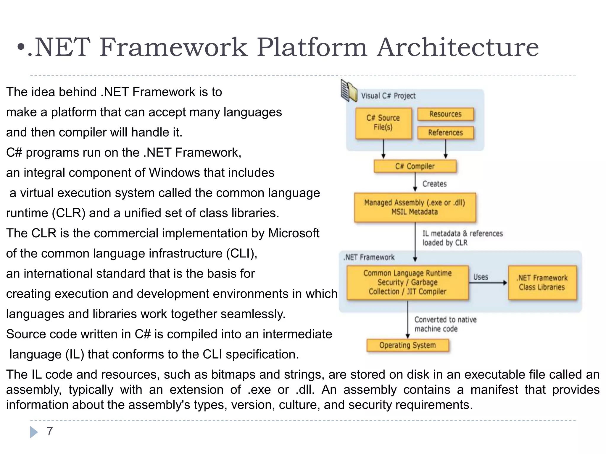 •.NET Framework Platform Architecture
7
The idea behind .NET Framework is to
make a platform that can accept many languages
and then compiler will handle it.
C# programs run on the .NET Framework,
an integral component of Windows that includes
a virtual execution system called the common language
runtime (CLR) and a unified set of class libraries.
The CLR is the commercial implementation by Microsoft
of the common language infrastructure (CLI),
an international standard that is the basis for
creating execution and development environments in which
languages and libraries work together seamlessly.
Source code written in C# is compiled into an intermediate
language (IL) that conforms to the CLI specification.
The IL code and resources, such as bitmaps and strings, are stored on disk in an executable file called an
assembly, typically with an extension of .exe or .dll. An assembly contains a manifest that provides
information about the assembly's types, version, culture, and security requirements.
 