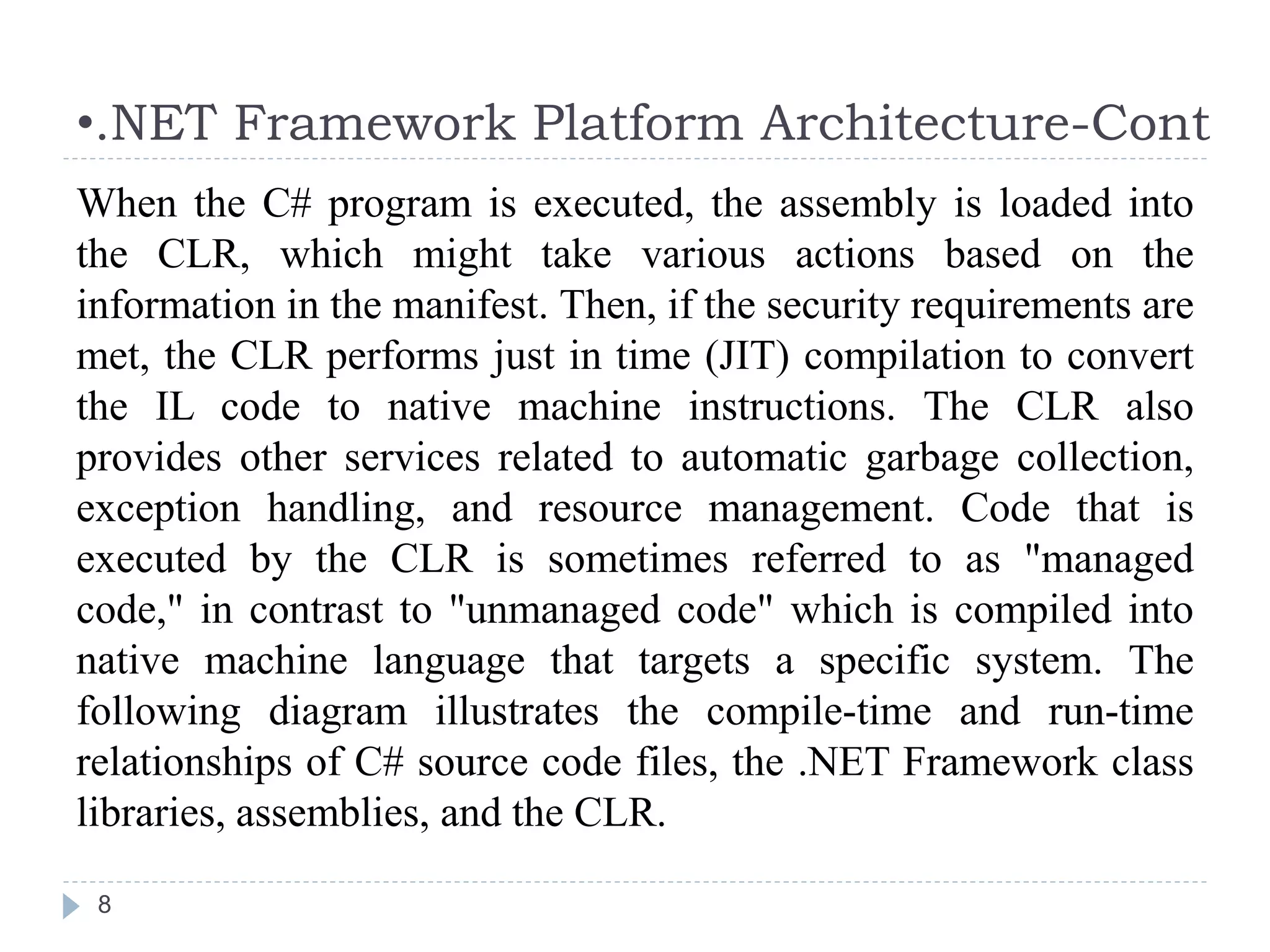 •.NET Framework Platform Architecture-Cont
8
When the C# program is executed, the assembly is loaded into
the CLR, which might take various actions based on the
information in the manifest. Then, if the security requirements are
met, the CLR performs just in time (JIT) compilation to convert
the IL code to native machine instructions. The CLR also
provides other services related to automatic garbage collection,
exception handling, and resource management. Code that is
executed by the CLR is sometimes referred to as "managed
code," in contrast to "unmanaged code" which is compiled into
native machine language that targets a specific system. The
following diagram illustrates the compile-time and run-time
relationships of C# source code files, the .NET Framework class
libraries, assemblies, and the CLR.
 