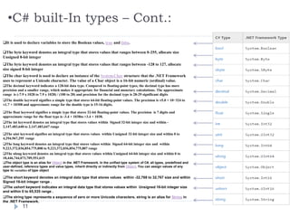 •C# built-In types – Cont.:
11
It is used to declare variables to store the Boolean values, true and false.
The byte keyword denotes an integral type that stores values that ranges between 0-255, allocate size
Unsigned 8-bit integer
The char keyword is used to declare an instance of the System.Char structure that the .NET Framework
uses to represent a Unicode character. The value of a Char object is a 16-bit numeric (ordinal) value.
The byte keyword denotes an integral type that stores values that ranges between -128 to 127, allocate
size signed 8-bit integer
The decimal keyword indicates a 128-bit data type. Compared to floating-point types, the decimal type has more
precision and a smaller range, which makes it appropriate for financial and monetary calculations. The approximate
range is (-7.9 x 1028 to 7.9 x 1028) / (100 to 28) and precision for the decimal type is 28-29 significant digits
The double keyword signifies a simple type that stores 64-bit floating-point values. The precision is ±5.0 × 10−324 to
±1.7 × 10308 and approximate range for the double type is 15-16 digits.
The float keyword signifies a simple type that stores 32-bit floating-point values. The precision is 7 digits and
approximate range for the float type is -3.4 × 1038to +3.4 × 1038.
The int keyword denotes an integral type that stores values within Signed 32-bit integer size and within -
2,147,483,648 to 2,147,483,647 range
The uint keyword signifies an integral type that stores values within Unsigned 32-bit integer size and within 0 to
4,294,967,295 range
The long keyword denotes an integral type that stores values within Signed 64-bit integer size and within
9,223,372,036,854,775,808 to 9,223,372,036,854,775,807 range
The ulong keyword denotes an integral type that stores values within Unsigned 64-bit integer size and within 0 to
18,446,744,073,709,551,615
The object type is an alias for Object in the .NET Framework. In the unified type system of C#, all types, predefined and
user-defined, reference types and value types, inherit directly or indirectly from Object. You can assign values of any
type to variables of type object
The short keyword denotes an integral data type that stores values within -32,768 to 32,767 size and within
Signed 16-bit integer range .
The ushort keyword indicates an integral data type that stores values within Unsigned 16-bit integer size
and within 0 to 65,535 range .
The string type represents a sequence of zero or more Unicode characters. string is an alias for String in
the .NET Framework.
 