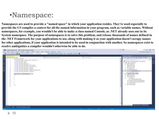 •Namespace:
12
Namespaces are used to provide a "named space" in which your application resides. They're used especially to
provide the C# compiler a context for all the named information in your program, such as variable names. Without
namespaces, for example, you wouldn't be able to make a class named Console, as .NET already uses one in its
System namespace. The purpose of namespaces is to solve this problem, and release thousands of names defined in
the .NET Framework for your applications to use, along with making it so your application doesn't occupy names
for other applications, if your application is intended to be used in conjunction with another. So namespaces exist to
resolve ambiguities a compiler wouldn't otherwise be able to do.
 