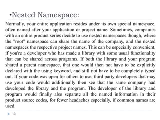 •Nested Namespace:
13
Normally, your entire application resides under its own special namespace,
often named after your application or project name. Sometimes, companies
with an entire product series decide to use nested namespaces though, where
the "root" namespace can share the name of the company, and the nested
namespaces the respective project names. This can be especially convenient,
if you're a developer who has made a library with some usual functionality
that can be shared across programs. If both the library and your program
shared a parent namespace, that one would then not have to be explicitly
declared with the using keyword, and still not have to be completely typed
out. If your code was open for others to use, third party developers that may
use your code would additionally then see that the same company had
developed the library and the program. The developer of the library and
program would finally also separate all the named information in their
product source codes, for fewer headaches especially, if common names are
used.
 