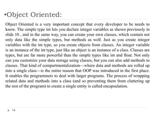•Object Oriented:
14
Object Oriented is a very important concept that every developer to be needs to
know. The simple type int lets you declare integer variables as shown previously in
slide 10 , and in the same way, you can create your own classes, which contain not
only data like the simple types, but methods as well. Just as you create integer
variables with the int type, so you create objects from classes. An integer variable
is an instance of the int type, just like an object is an instance of a class. Classes are
types, but are far more powerful than the simple types like int and float. Not only
can you customize your data storage using classes, but you can also add methods to
classes. That kind of compartmentalization—where data and methods are rolled up
into a single class—is the entire reason that OOP was introduced in the first place.
It enables the programmers to deal with larger programs. The process of wrapping
related data and methods into a class (and so preventing them from cluttering up
the rest of the program) to create a single entity is called encapsulation.
 