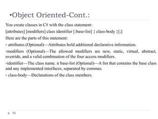 •Object Oriented-Cont.:
15
You create classes in C# with the class statement:
[attributes] [modifiers] class identifier [:base-list] { class-body }[;]
Here are the parts of this statement:
 attributes (Optional)—Attributes hold additional declarative information.
modifiers (Optional)—The allowed modifiers are new, static, virtual, abstract,
override, and a valid combination of the four access modifiers.
identifier—The class name. n base-list (Optional)—A list that contains the base class
and any implemented interfaces, separated by commas.
 class-body—Declarations of the class members.
 