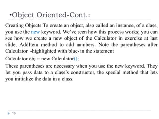 •Object Oriented-Cont.:
16
Creating Objects To create an object, also called an instance, of a class,
you use the new keyword. We’ve seen how this process works; you can
see how we create a new object of the Calculator in exercise at last
slide, AddItem method to add numbers. Note the parentheses after
Calculator -highlighted with blue- in the statement
Calculator obj = new Calculator();.
These parentheses are necessary when you use the new keyword. They
let you pass data to a class’s constructor, the special method that lets
you initialize the data in a class.
 