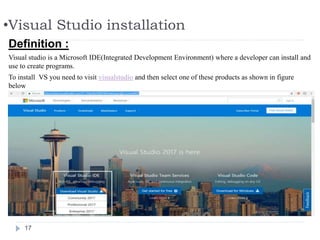 •Visual Studio installation
17
Definition :
Visual studio is a Microsoft IDE(Integrated Development Environment) where a developer can install and
use to create programs.
To install VS you need to visit visualstudio and then select one of these products as shown in figure
below
 