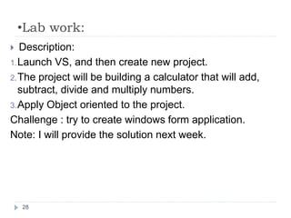 •Lab work:
28
 Description:
1.Launch VS, and then create new project.
2.The project will be building a calculator that will add,
subtract, divide and multiply numbers.
3.Apply Object oriented to the project.
Challenge : try to create windows form application.
Note: I will provide the solution next week.
 